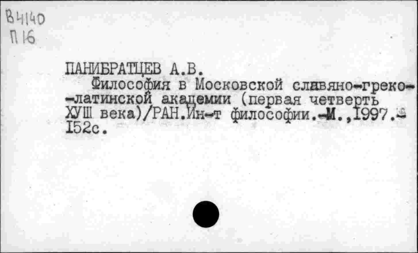 ﻿ш
Г1АНИБРАТЦЕВ А.В.
Философия в Московской славяно-греко--латинской академии (первая четверть ЯУШ век а)/РАН .Ин-т философии, -й. ,1997.-15Вс •